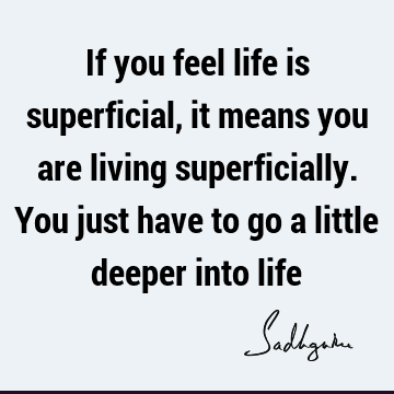 If you feel life is superficial, it means you are living superficially. You just have to go a little deeper into