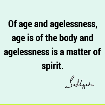 Of age and agelessness, age is of the body and agelessness is a matter of