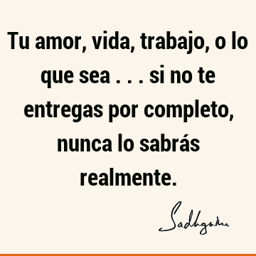 Tu amor, vida, trabajo, o lo que sea ... si no te entregas por completo, nunca lo sabrás