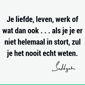 Je liefde, leven, werk of wat dan ook ... als je je er niet helemaal in stort, zul je het nooit echt