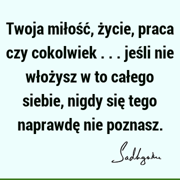 Twoja miłość, życie, praca czy cokolwiek ... jeśli nie włożysz w to całego siebie, nigdy się tego naprawdę nie