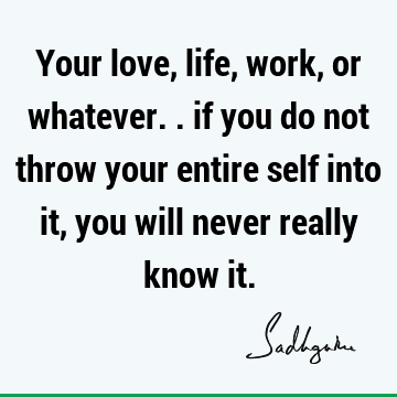 Your love, life, work, or whatever.. if you do not throw your entire self into it, you will never really know