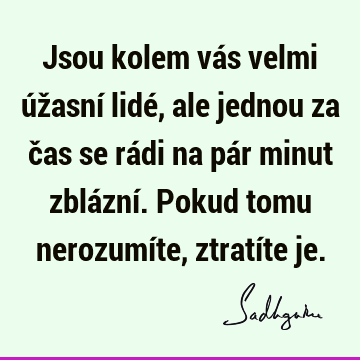 Jsou kolem vás velmi úžasní lidé, ale jednou za čas se rádi na pár minut zblázní. Pokud tomu nerozumíte, ztratíte