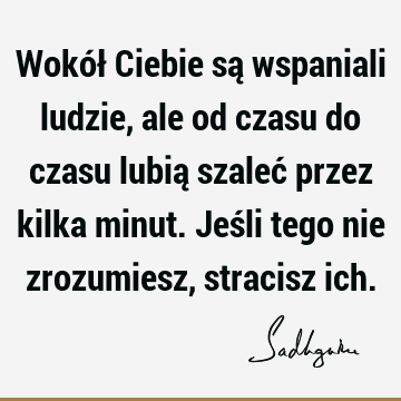 Wokół Ciebie są wspaniali ludzie, ale od czasu do czasu lubią szaleć przez kilka minut. Jeśli tego nie zrozumiesz, stracisz