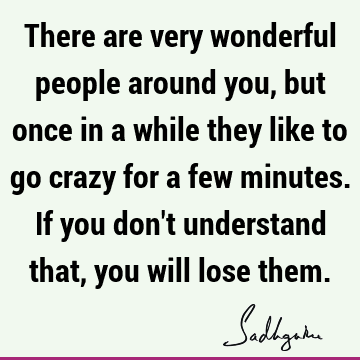 There are very wonderful people around you, but once in a while they like to go crazy for a few minutes. If you don
