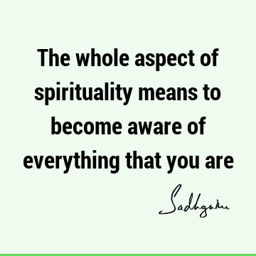 The whole aspect of spirituality means to become aware of everything that you