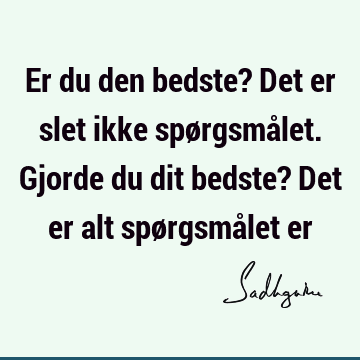 Er du den bedste? Det er slet ikke spørgsmålet. Gjorde du dit bedste? Det er alt spørgsmålet