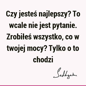 Czy jesteś najlepszy? To wcale nie jest pytanie. Zrobiłeś wszystko, co w twojej mocy? Tylko o to