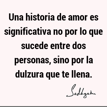 Una historia de amor es significativa no por lo que sucede entre dos personas, sino por la dulzura que te