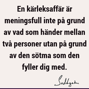 En kärleksaffär är meningsfull inte på grund av vad som händer mellan två personer utan på grund av den sötma som den fyller dig