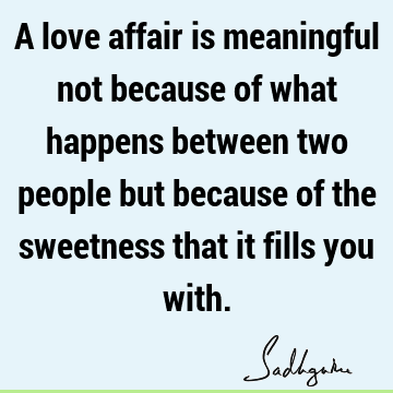 A love affair is meaningful not because of what happens between two people but because of the sweetness that it fills you