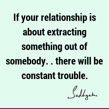 If your relationship is about extracting something out of somebody.. there will be constant