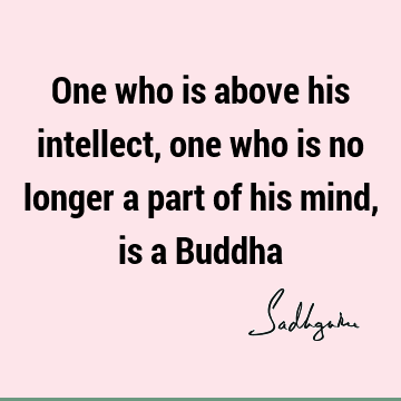 One who is above his intellect, one who is no longer a part of his mind, is a B