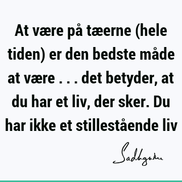 At være på tæerne (hele tiden) er den bedste måde at være ... det betyder, at du har et liv, der sker. Du har ikke et stillestående