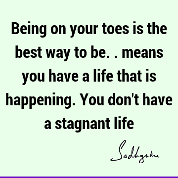 Being on your toes is the best way to be.. means you have a life that is happening. You don