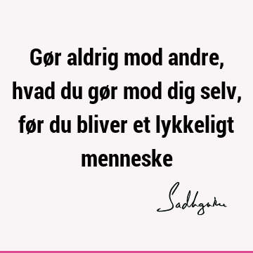 Gør aldrig mod andre, hvad du gør mod dig selv, før du bliver et lykkeligt