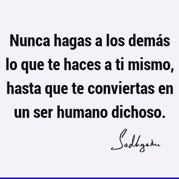 Nunca hagas a los demás lo que te haces a ti mismo, hasta que te conviertas en un ser humano