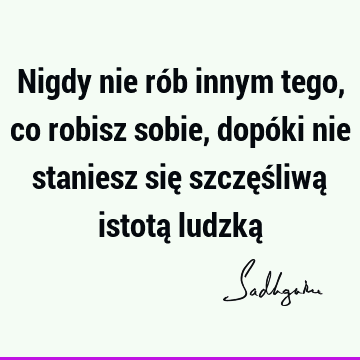 Nigdy nie rób innym tego, co robisz sobie, dopóki nie staniesz się szczęśliwą istotą ludzką