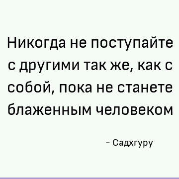 Никогда не поступайте с другими так же, как с собой, пока не станете блаженным человеком