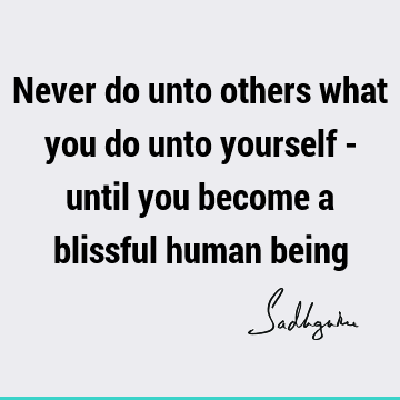 Never do unto others what you do unto yourself - until you become a blissful human