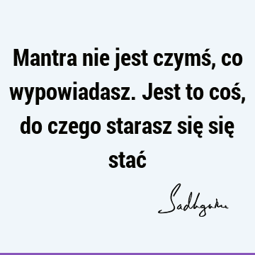 Mantra nie jest czymś, co wypowiadasz. Jest to coś, do czego starasz się się stać