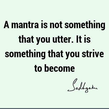 A mantra is not something that you utter. It is something that you strive to