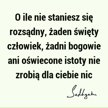 O ile nie staniesz się rozsądny, żaden święty człowiek, żadni bogowie ani oświecone istoty nie zrobią dla ciebie