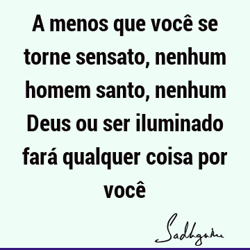 A menos que você se torne sensato, nenhum homem santo, nenhum Deus ou ser iluminado fará qualquer coisa por você