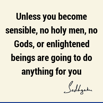 Unless you become sensible, no holy men, no Gods, or enlightened beings are going to do anything for