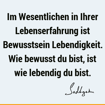 Im Wesentlichen in Ihrer Lebenserfahrung ist Bewusstsein Lebendigkeit. Wie bewusst du bist, ist wie lebendig du