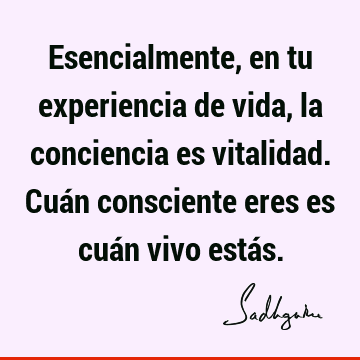 Esencialmente, en tu experiencia de vida, la conciencia es vitalidad. Cuán consciente eres es cuán vivo está