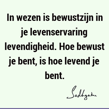 In wezen is bewustzijn in je levenservaring levendigheid. Hoe bewust je bent, is hoe levend je