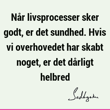 Når livsprocesser sker godt, er det sundhed. Hvis vi overhovedet har skabt noget, er det dårligt