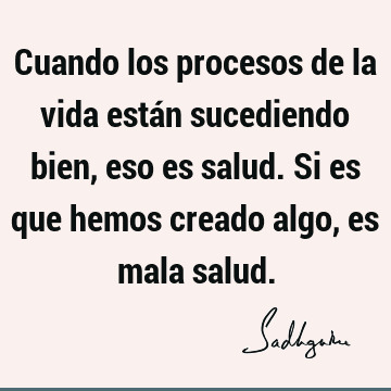 Cuando los procesos de la vida están sucediendo bien, eso es salud. Si es que hemos creado algo, es mala