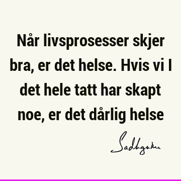 Når livsprosesser skjer bra, er det helse. Hvis vi i det hele tatt har skapt noe, er det dårlig