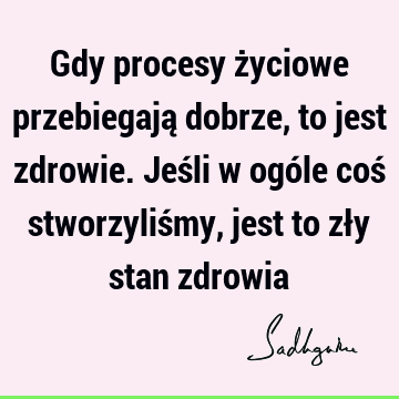 Gdy procesy życiowe przebiegają dobrze, to jest zdrowie. Jeśli w ogóle coś stworzyliśmy, jest to zły stan