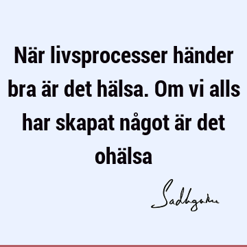 När livsprocesser händer bra är det hälsa. Om vi alls har skapat något är det ohä