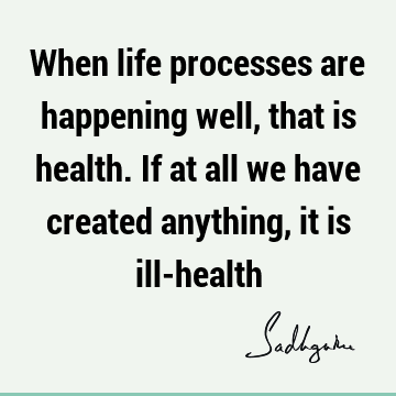 When life processes are happening well, that is health. If at all we have created anything, it is ill-