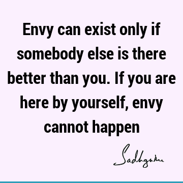 Envy can exist only if somebody else is there better than you. If you are here by yourself, envy cannot