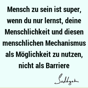 Mensch zu sein ist super, wenn du nur lernst, deine Menschlichkeit und diesen menschlichen Mechanismus als Möglichkeit zu nutzen, nicht als B