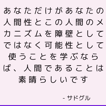 あなただけがあなたの人間性とこの人間のメカニズムを障壁としてではなく可能性として使うことを学ぶならば、人間であることは素晴らしいです