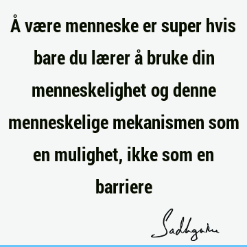 Å være menneske er super hvis bare du lærer å bruke din menneskelighet og denne menneskelige mekanismen som en mulighet, ikke som en