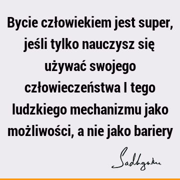 Bycie człowiekiem jest super, jeśli tylko nauczysz się używać swojego człowieczeństwa i tego ludzkiego mechanizmu jako możliwości, a nie jako