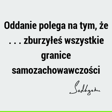 Oddanie polega na tym, że ... zburzyłeś wszystkie granice samozachowawczoś