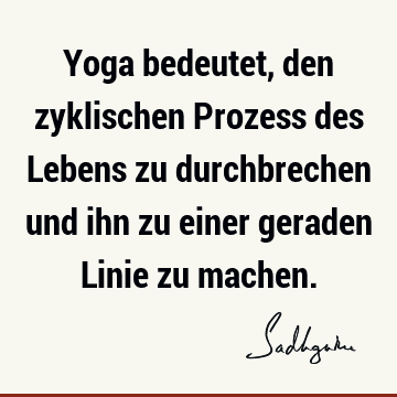 Yoga bedeutet, den zyklischen Prozess des Lebens zu durchbrechen und ihn zu einer geraden Linie zu