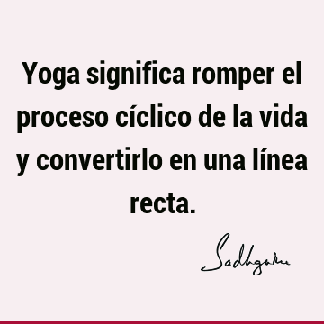 Yoga significa romper el proceso cíclico de la vida y convertirlo en una línea