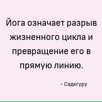 Йога означает разрыв жизненного цикла и превращение его в прямую линию