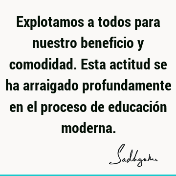 Explotamos a todos para nuestro beneficio y comodidad. Esta actitud se ha arraigado profundamente en el proceso de educación