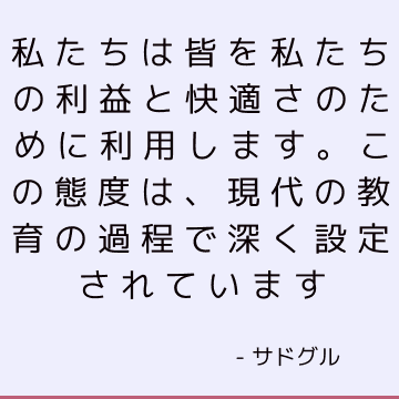 私たちは皆を私たちの利益と快適さのために利用します。 この態度は、現代の教育の過程で深く設定されています