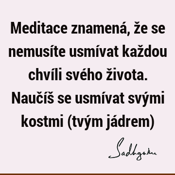 Meditace znamená, že se nemusíte usmívat každou chvíli svého života. Naučíš se usmívat svými kostmi (tvým jádrem)